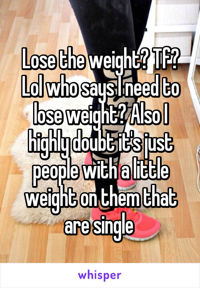 Lose the weight? Tf? Lol who says I need to lose weight? Also I highly doubt it's just people with a little weight on them that are single 