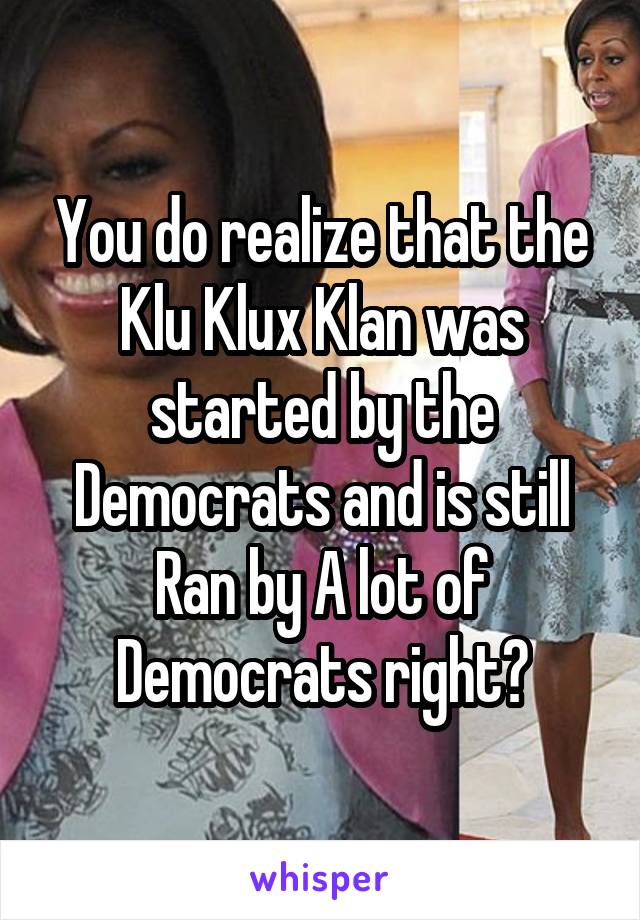 You do realize that the Klu Klux Klan was started by the Democrats and is still Ran by A lot of Democrats right?