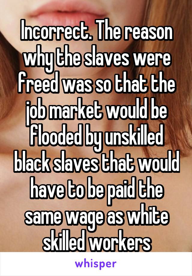 Incorrect. The reason why the slaves were freed was so that the job market would be flooded by unskilled black slaves that would have to be paid the same wage as white skilled workers