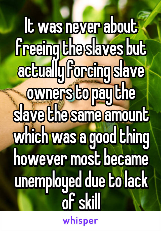 It was never about freeing the slaves but actually forcing slave owners to pay the slave the same amount which was a good thing however most became unemployed due to lack of skill