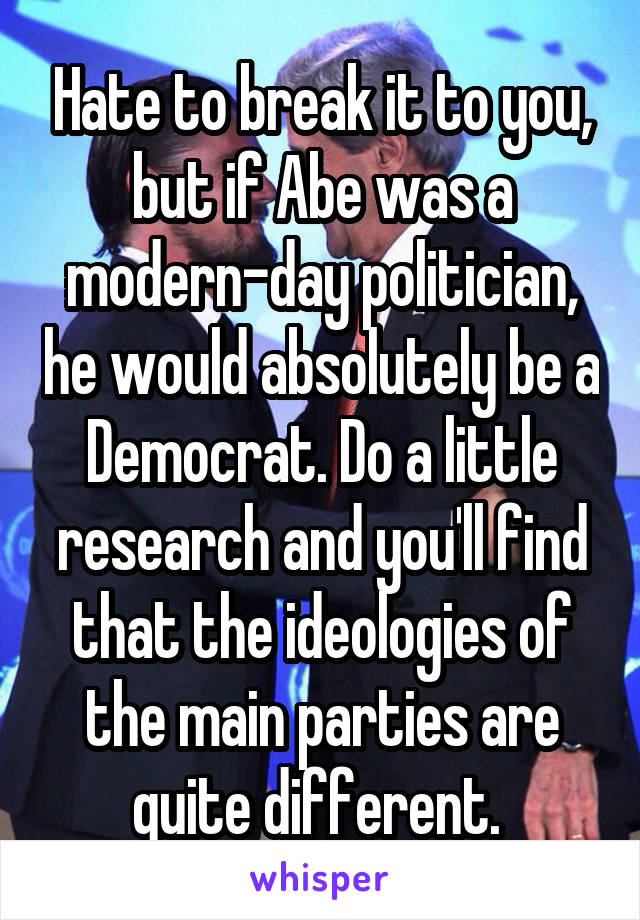 Hate to break it to you, but if Abe was a modern-day politician, he would absolutely be a Democrat. Do a little research and you'll find that the ideologies of the main parties are quite different. 