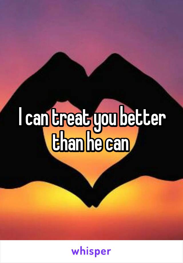 I can treat you better than he can 