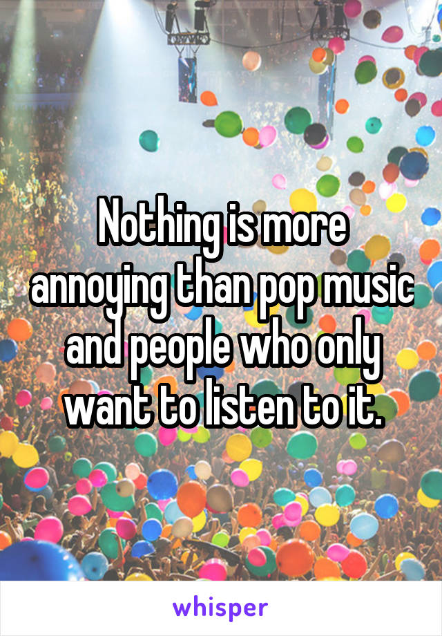 Nothing is more annoying than pop music and people who only want to listen to it.