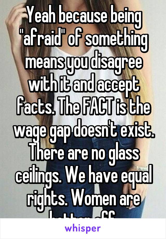 Yeah because being "afraid" of something means you disagree with it and accept facts. The FACT is the wage gap doesn't exist. There are no glass ceilings. We have equal rights. Women are better off.