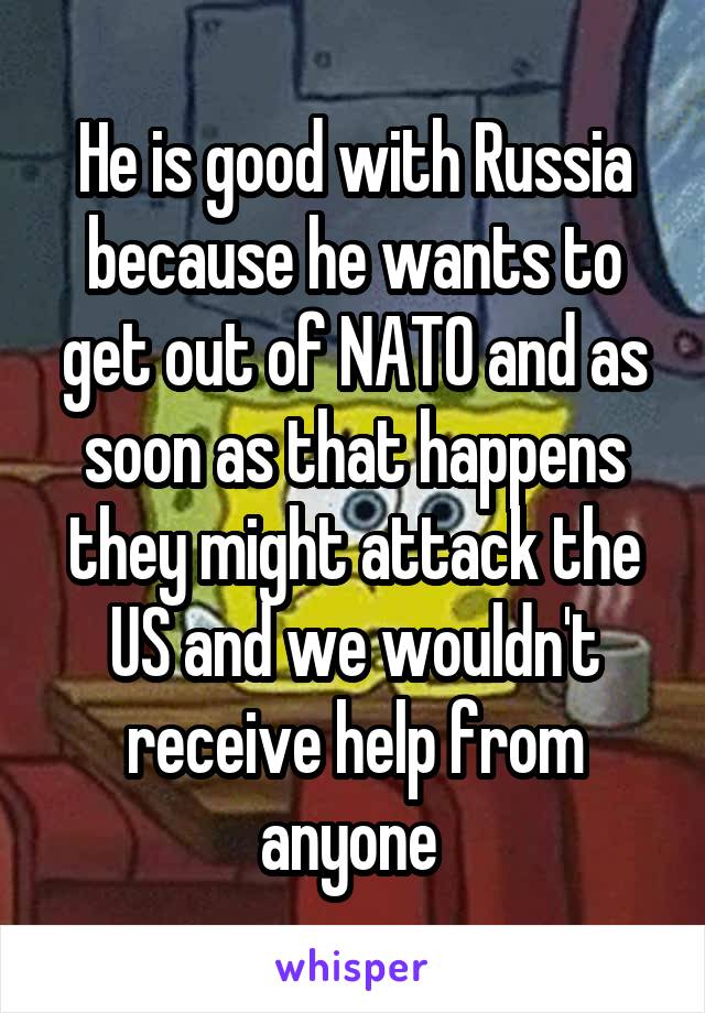 He is good with Russia because he wants to get out of NATO and as soon as that happens they might attack the US and we wouldn't receive help from anyone 