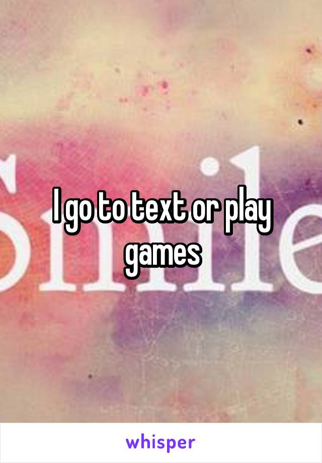 I go to text or play games