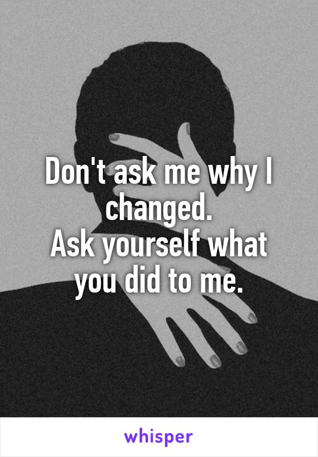 Don't ask me why I changed.
Ask yourself what you did to me.