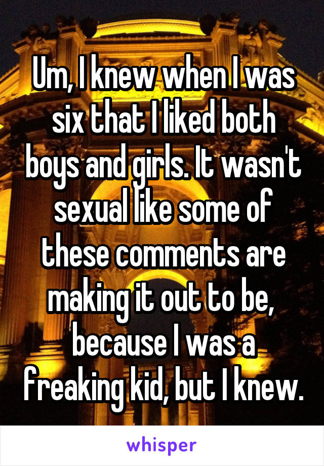 Um, I knew when I was six that I liked both boys and girls. It wasn't sexual like some of these comments are making it out to be,  because I was a freaking kid, but I knew.