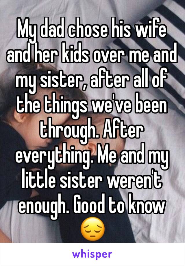My dad chose his wife and her kids over me and  my sister, after all of the things we've been through. After everything. Me and my little sister weren't enough. Good to know 😔