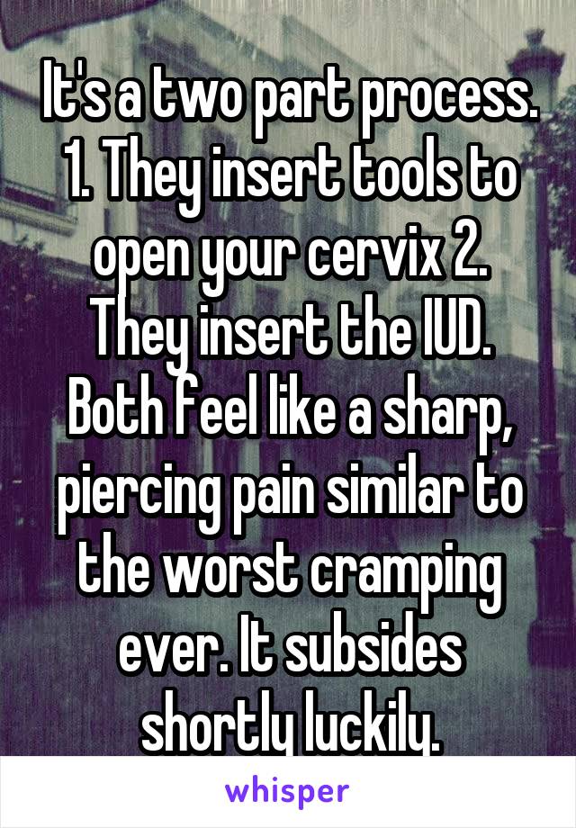It's a two part process. 1. They insert tools to open your cervix 2. They insert the IUD. Both feel like a sharp, piercing pain similar to the worst cramping ever. It subsides shortly luckily.