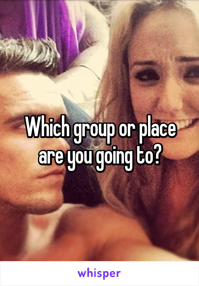 Which group or place are you going to?