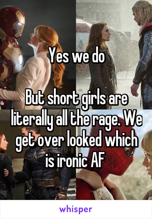 Yes we do

But short girls are literally all the rage. We get over looked which is ironic AF 