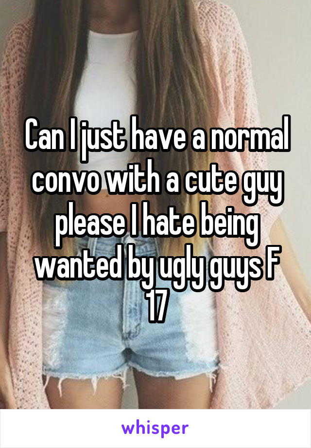 Can I just have a normal convo with a cute guy please I hate being wanted by ugly guys F 17