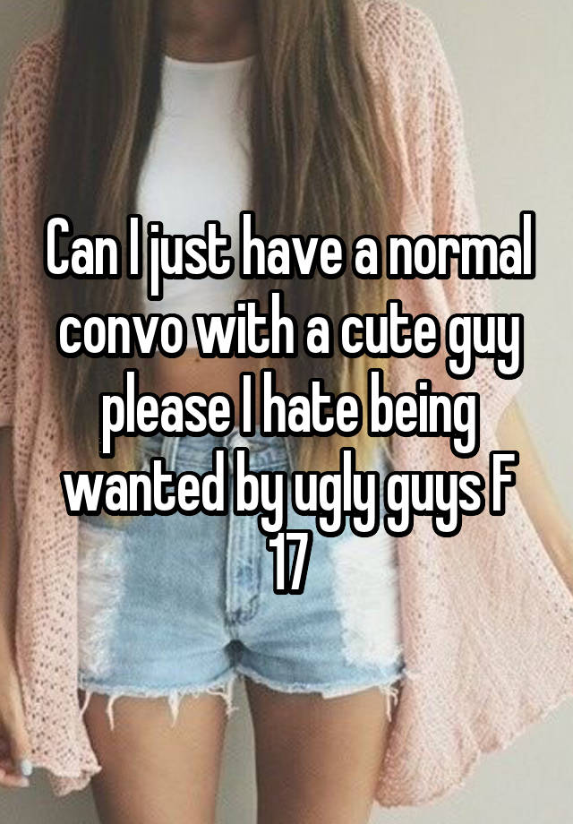 Can I just have a normal convo with a cute guy please I hate being wanted by ugly guys F 17