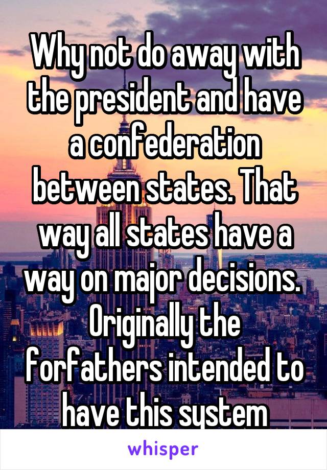 Why not do away with the president and have a confederation between states. That way all states have a way on major decisions.  Originally the forfathers intended to have this system