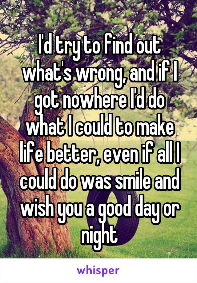 I'd try to find out what's wrong, and if I got nowhere I'd do what I could to make life better, even if all I could do was smile and wish you a good day or night