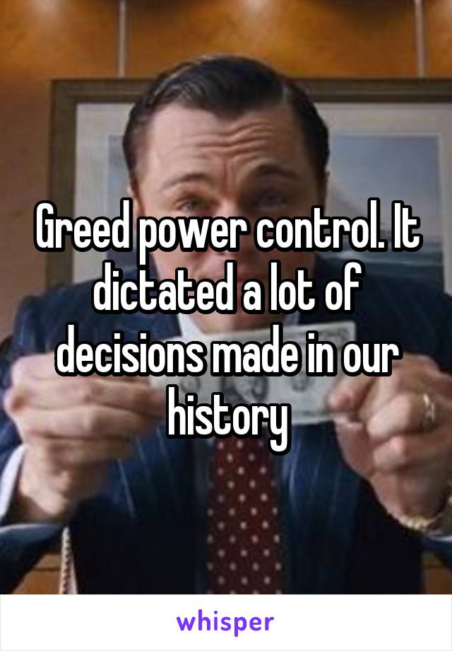 Greed power control. It dictated a lot of decisions made in our history