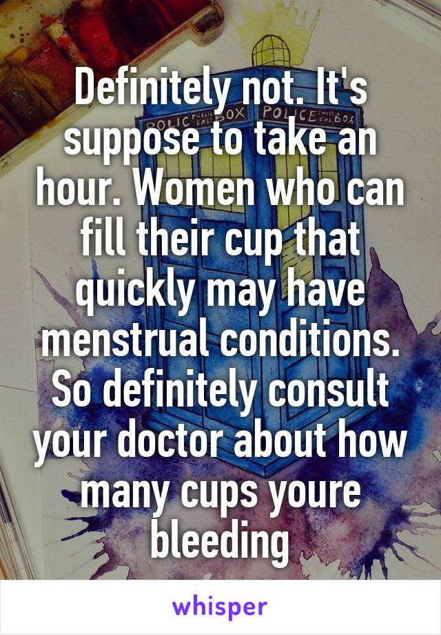 Definitely not. It's suppose to take an hour. Women who can fill their cup that quickly may have menstrual conditions. So definitely consult your doctor about how many cups youre bleeding