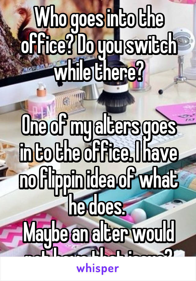 Who goes into the office? Do you switch while there?

One of my alters goes in to the office. I have no flippin idea of what he does. 
Maybe an alter would not have that issue?