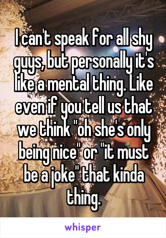 I can't speak for all shy guys, but personally it's like a mental thing. Like even if you tell us that we think "oh she's only being nice" or "it must be a joke" that kinda thing.