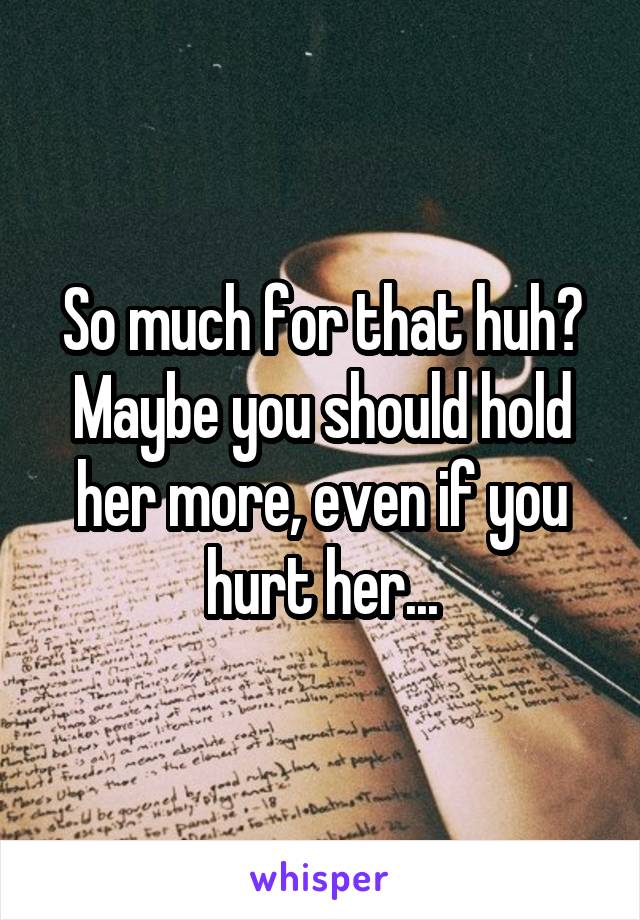 So much for that huh?
Maybe you should hold her more, even if you hurt her...