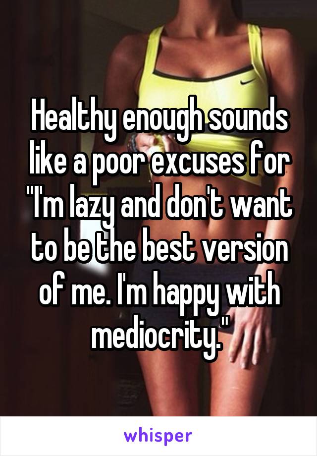 Healthy enough sounds like a poor excuses for "I'm lazy and don't want to be the best version of me. I'm happy with mediocrity."