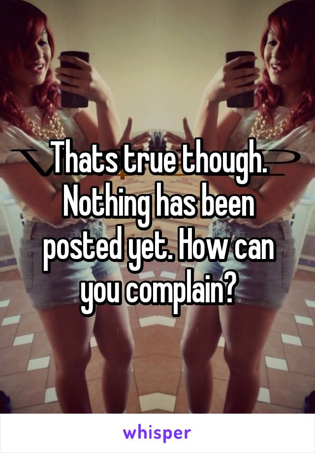 Thats true though. Nothing has been posted yet. How can you complain?