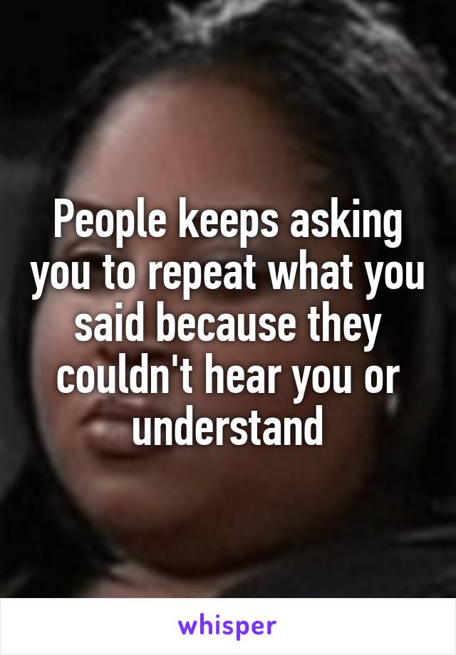 People keeps asking you to repeat what you said because they couldn't hear you or understand