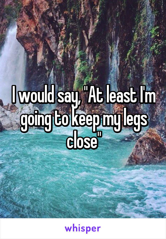 I would say, "At least I'm going to keep my legs close"