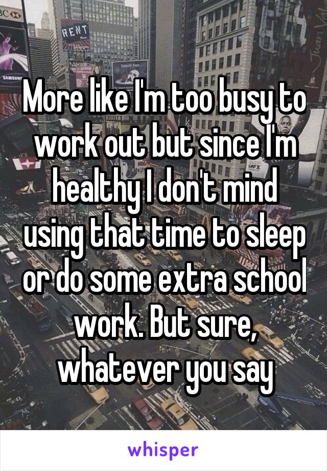 More like I'm too busy to work out but since I'm healthy I don't mind using that time to sleep or do some extra school work. But sure, whatever you say