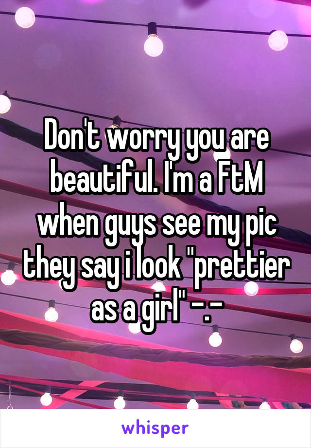 Don't worry you are beautiful. I'm a FtM when guys see my pic they say i look "prettier as a girl" -.-