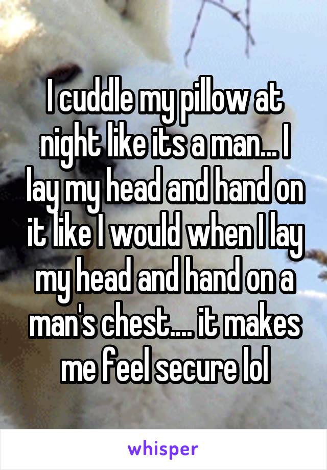 I cuddle my pillow at night like its a man... I lay my head and hand on it like I would when I lay my head and hand on a man's chest.... it makes me feel secure lol