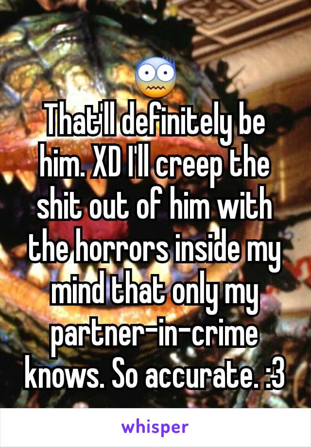 😨
That'll definitely be him. XD I'll creep the shit out of him with the horrors inside my mind that only my partner-in-crime knows. So accurate. :3