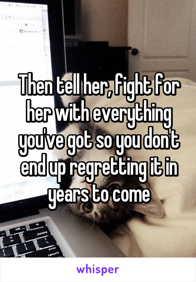Then tell her, fight for her with everything you've got so you don't end up regretting it in years to come