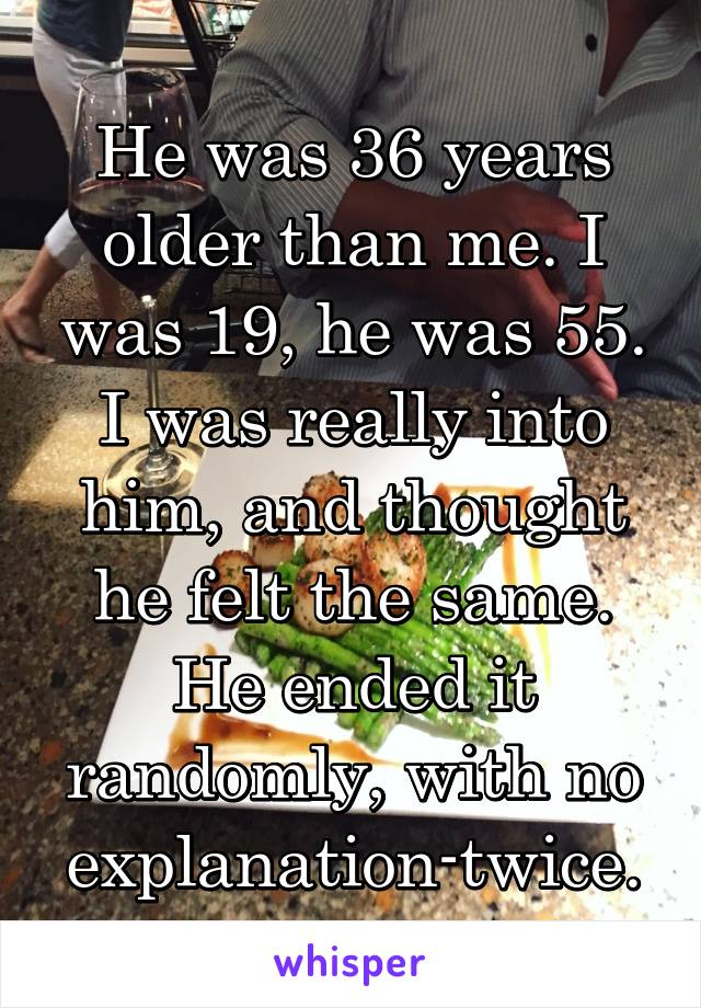 He was 36 years older than me. I was 19, he was 55. I was really into him, and thought he felt the same. He ended it randomly, with no explanation-twice.