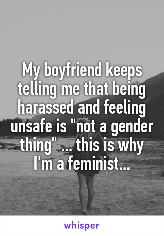 My boyfriend keeps telling me that being harassed and feeling unsafe is "not a gender thing" ... this is why I'm a feminist...