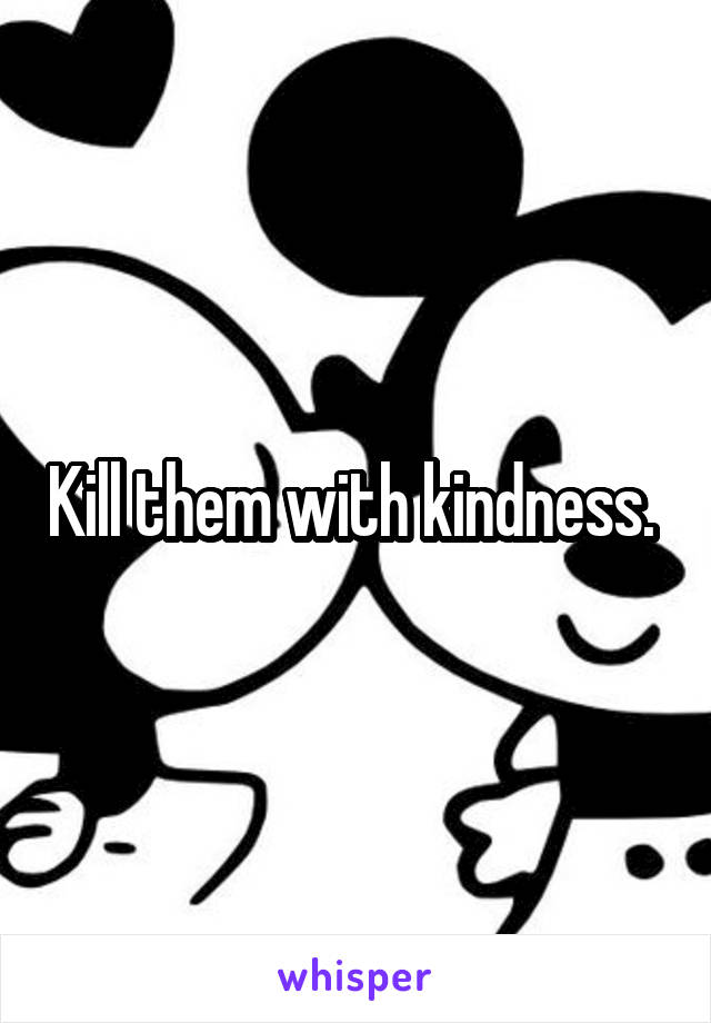 Kill them with kindness. 