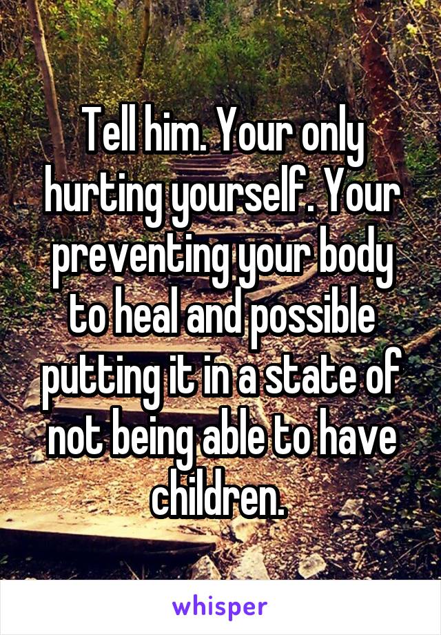 Tell him. Your only hurting yourself. Your preventing your body to heal and possible putting it in a state of not being able to have children. 