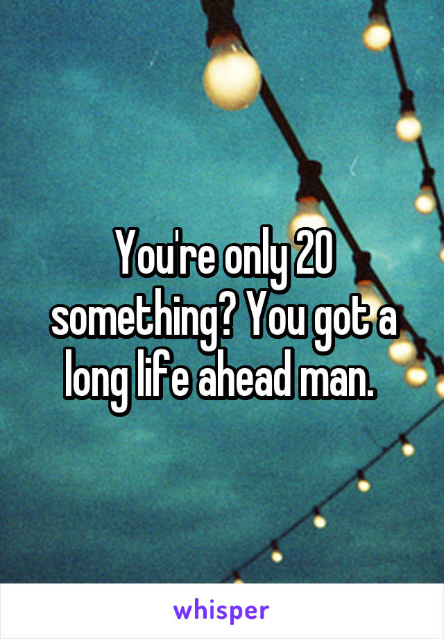 You're only 20 something? You got a long life ahead man. 