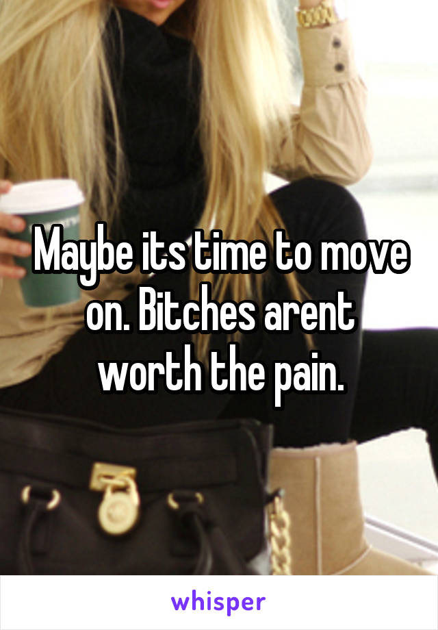 Maybe its time to move on. Bitches arent worth the pain.