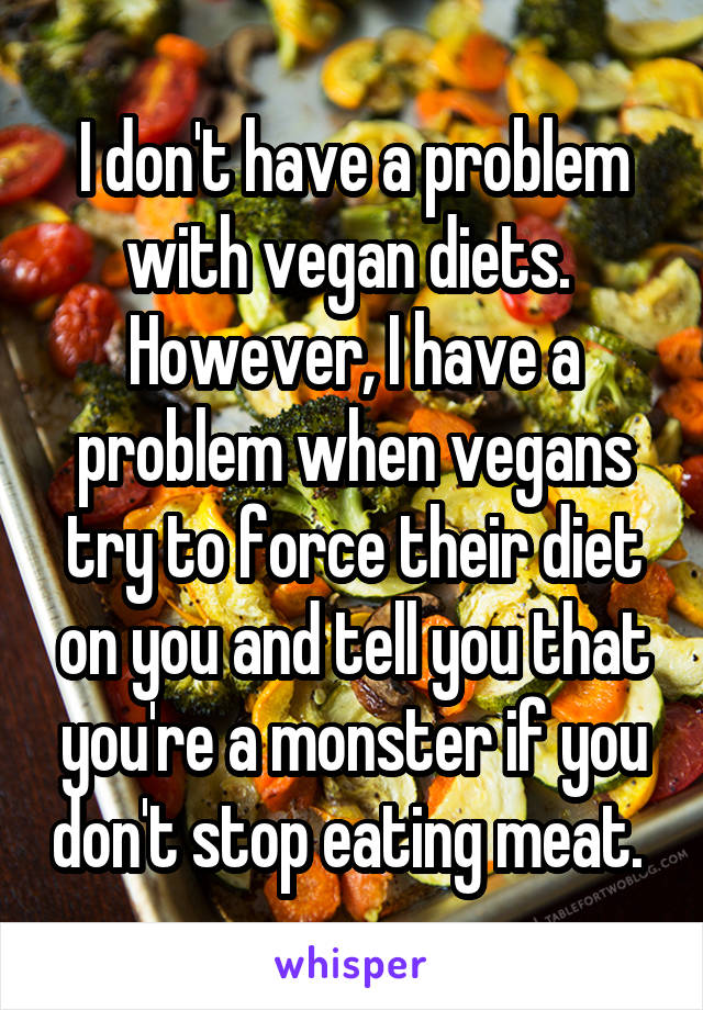 I don't have a problem with vegan diets.  However, I have a problem when vegans try to force their diet on you and tell you that you're a monster if you don't stop eating meat. 