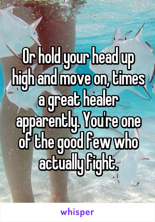 Or hold your head up high and move on, times a great healer apparently. You're one of the good few who actually fight.