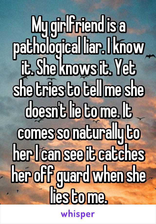 My girlfriend is a pathological liar. I know it. She knows it. Yet she tries to tell me she doesn't lie to me. It comes so naturally to her I can see it catches her off guard when she lies to me.