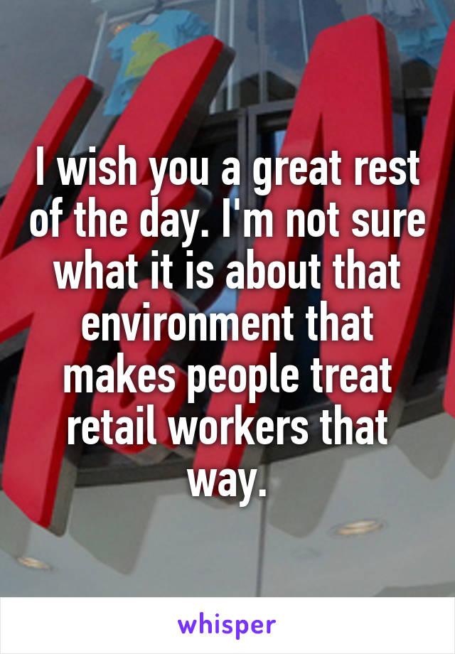 I wish you a great rest of the day. I'm not sure what it is about that environment that makes people treat retail workers that way.