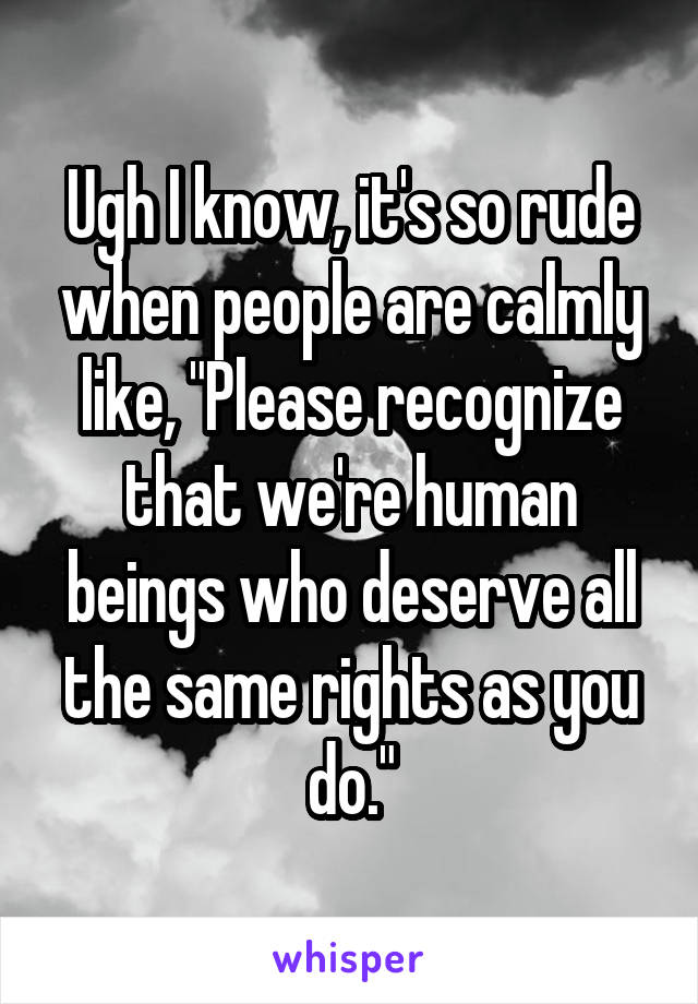 Ugh I know, it's so rude when people are calmly like, "Please recognize that we're human beings who deserve all the same rights as you do."