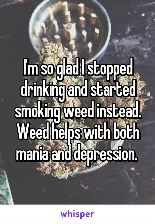 I'm so glad I stopped drinking and started smoking weed instead. Weed helps with both mania and depression. 