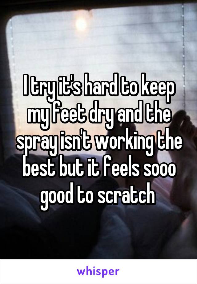 I try it's hard to keep my feet dry and the spray isn't working the best but it feels sooo good to scratch 