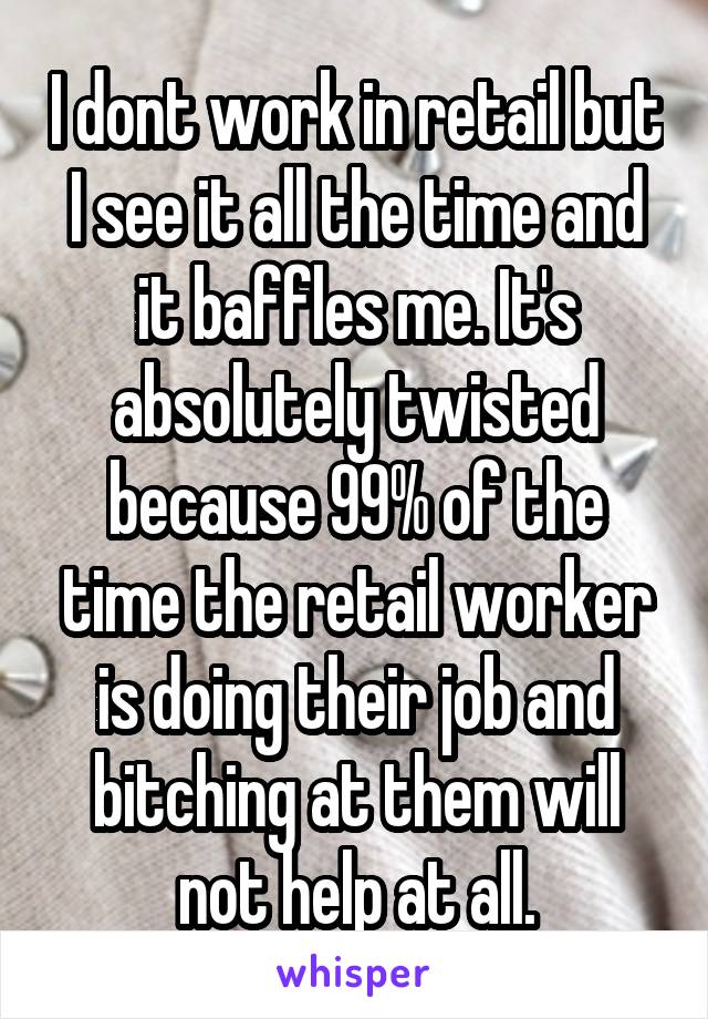 I dont work in retail but I see it all the time and it baffles me. It's absolutely twisted because 99% of the time the retail worker is doing their job and bitching at them will not help at all.