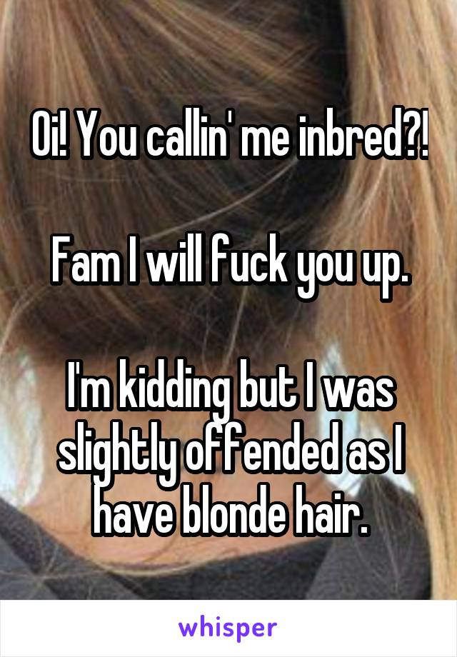 Oi! You callin' me inbred?!

Fam I will fuck you up.

I'm kidding but I was slightly offended as I have blonde hair.