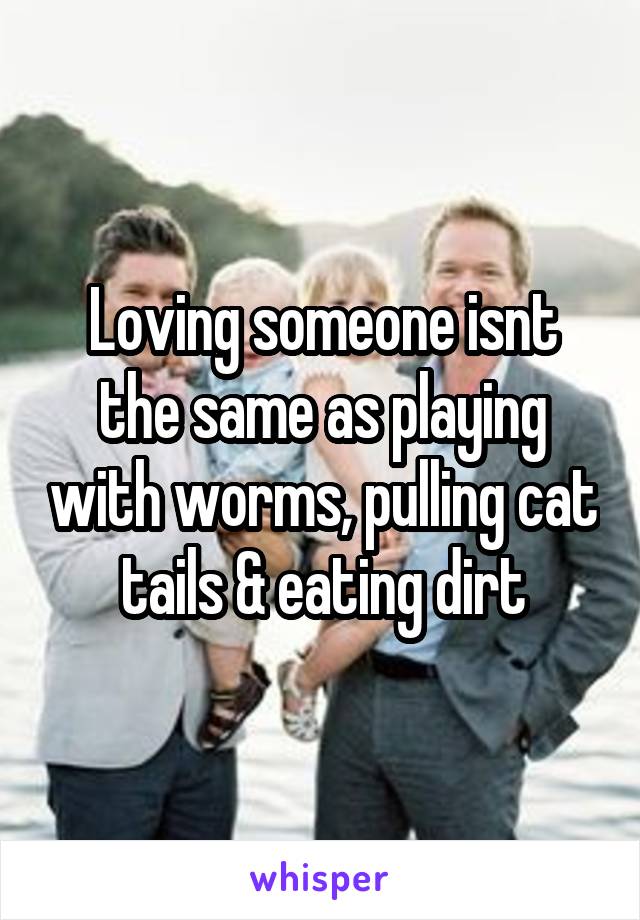 Loving someone isnt the same as playing with worms, pulling cat tails & eating dirt